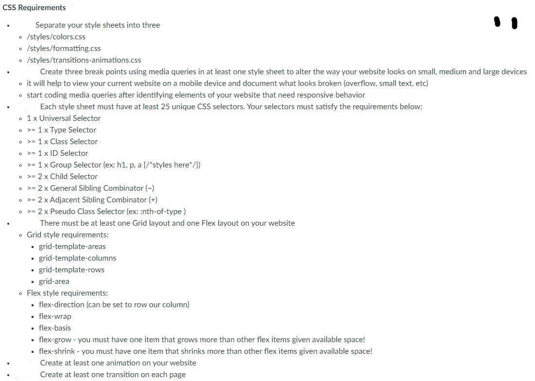 CSS Requirements
Separate your style sheets into three
o /styles/colors.css
o /styles/formatting.css
• /styles/transitions-animations.css
Create three break points using media queries in at least one style sheet to alter the way your website looks on small, medium and large devices
o it will help to view your current website on a mobile device and document what looks broken (overflow, small text, etc)
o start coding media queries after identifying elements of your website that need responsive behavior
Each style sheet must have at least 25 unique CSS selectors. Your selectors must satisfy the requirements below:
• 1x Universal Selector
• >= 1x Type Selector
o >= 1 x Class Selector
o >= 1 x ID Selector
• >= 1x Group Selector (ex: h1, p, a {/*styles here*/})
• >= 2 x Child Selector
o >= 2 x General Sibling Combinator (~)
o >= 2 x Adjacent Sibling Combinator (+)
• >= 2 x Pseudo Class Selector (ex: :nth-of-type)
There must be at least one Grid layout and one Flex layout on your website
• Grid style requirements:
- grid-template-areas
grid-template-columns
• grid-template-rows
• grid-area
• Flex style requirements:
. flex-direction (can be set to row our column)
• flex-wrap
• flex-basis
. flex-grow - you must have one item that grows more than other flex items given available space!
· flex-shrink - you must have one item that shrinks more than other flex items given available space!
Create at least one animation on your website
Create at least one transition on each page
