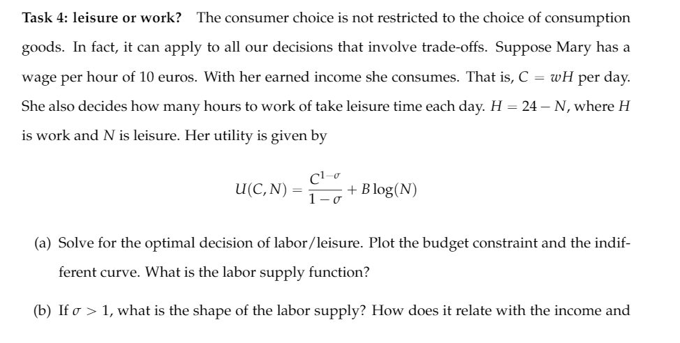 Task 4: leisure or work? The consumer choice is not restricted to the choice of consumption
goods. In fact, it can apply to all our decisions that involve trade-offs. Suppose Mary has a
wage per hour of 10 euros. With her earned income she consumes. That is, C = wH
per day.
She also decides how many hours to work of take leisure time each day. H = 24 – N, where H
is work and N is leisure. Her utility is given by
C1-o
U(C, N)
+ B log(N)
1- o
(a) Solve for the optimal decision of labor/leisure. Plot the budget constraint and the indif-
ferent curve. What is the labor supply function?
(b) If o > 1, what is the shape of the labor supply? How does it relate with the income and
