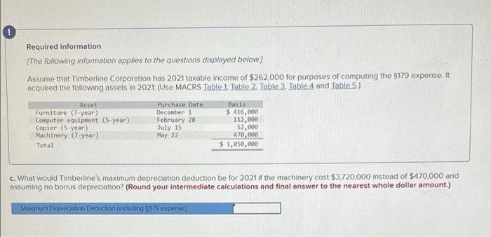 Required information
(The following information applies to the questions displayed below)
Assume that Timberline Corporation has 2021 taxable income of $262,000 for purposes of computing the 5179 expense. It
acquired the following assets in 2021 (Use MACRS Table 1. Table 2. Table 3. Table 4 and Table 5.)
Asset
Purchase Date
Basis
Furniture (7-year)
Computer equipnent (5-year)
Copier (5-year)
Machinery (7-year)
Decenber 1
February 28
July 15
May 22
$ 416,000
112,000
52,000
470, 000
$ 1,050,000
Total
c. What would Timberline's maximum depreciation deduction be for 2021 if the machinery cost $3,720,000 instead of $470,000 and
assuming no bonus depreciation? (Round your intermediate calculations and final answer to the nearest whole dollar amount.)
Maomum Depreciation Deduction (including 5170 expense)
