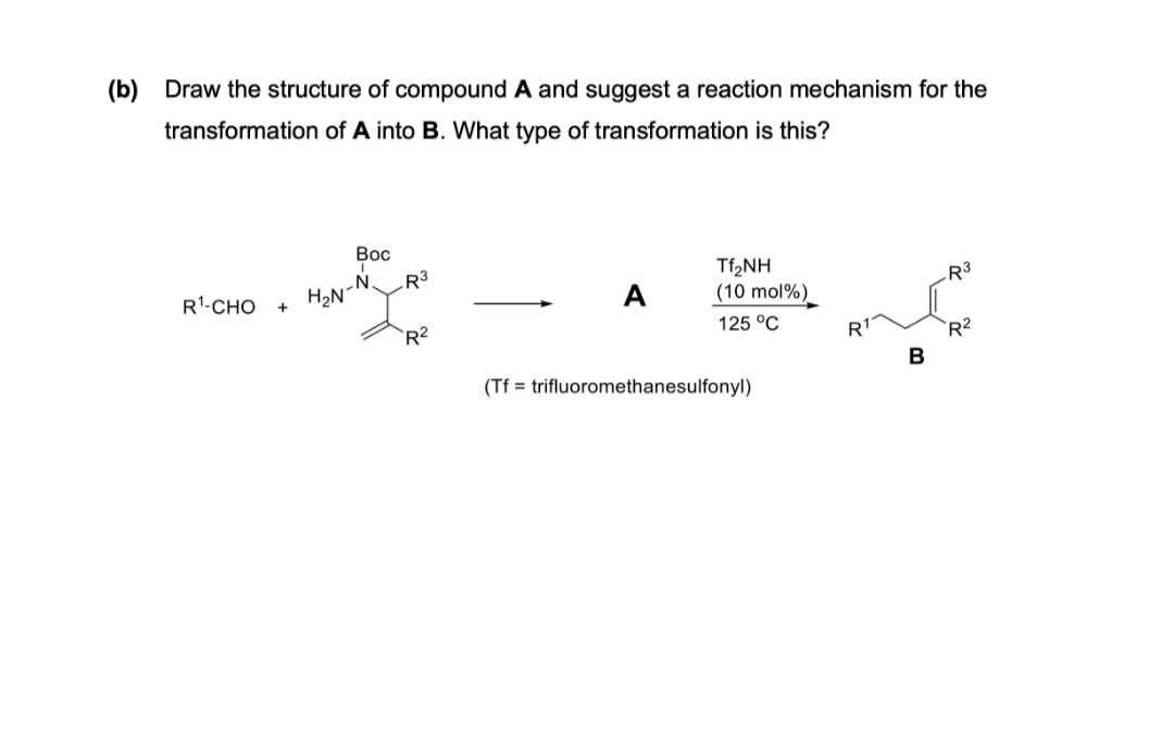 (b) Draw the structure of compound A and suggest a reaction mechanism for the
transformation of A into B. What type of transformation is this?
Вос
R³
HoN-N
Tf2NH
(10 mol%)
R'-CHO
A
R3
`R2
125 °C
R1
`R2
B
(Tf = trifluoromethanesulfonyl)
