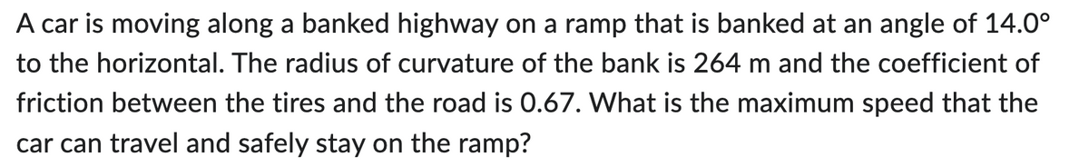 A car is moving along a banked highway on a ramp that is banked at an angle of 14.0°
to the horizontal. The radius of curvature of the bank is 264 m and the coefficient of
friction between the tires and the road is 0.67. What is the maximum speed that the
car can travel and safely stay on the ramp?