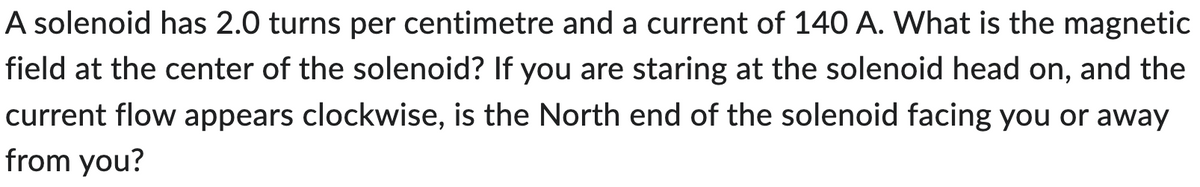 A solenoid has 2.0 turns per centimetre and a current of 140 A. What is the magnetic
field at the center of the solenoid? If you are staring at the solenoid head on, and the
current flow appears clockwise, is the North end of the solenoid facing you or away
from you?