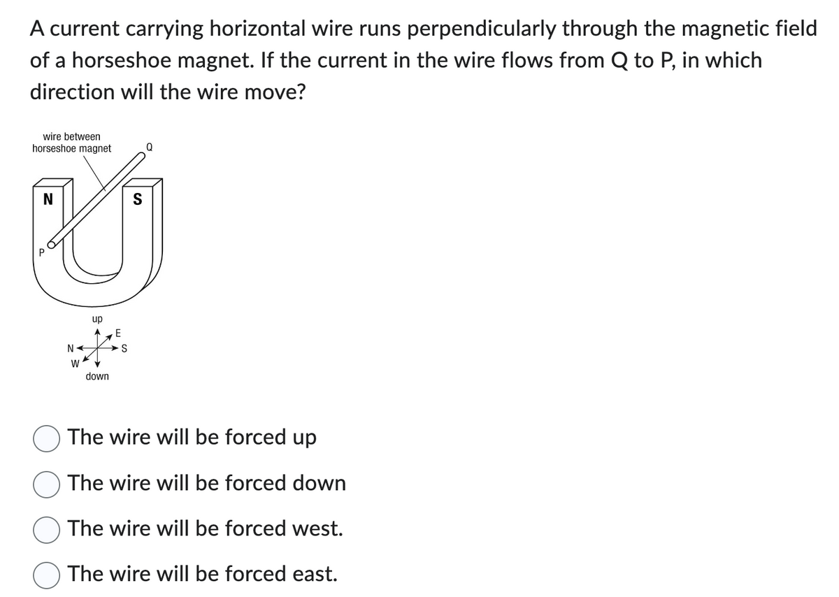 A current carrying horizontal wire runs perpendicularly through the magnetic field
of a horseshoe magnet. If the current in the wire flows from Q to P, in which
direction will the wire move?
wire between
horseshoe magnet
Q
N
U
P
NA
W
up
down
E
S
The wire will be forced up
The wire will be forced down
The wire will be forced west.
The wire will be forced east.