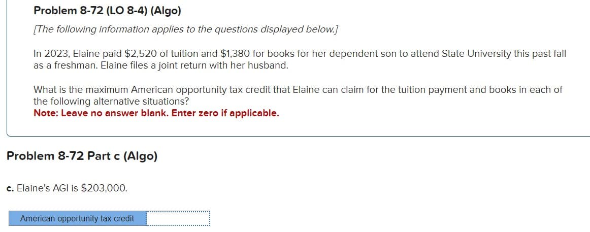 Problem 8-72 (LO 8-4) (Algo)
[The following information applies to the questions displayed below.]
In 2023, Elaine paid $2,520 of tuition and $1,380 for books for her dependent son to attend State University this past fall
as a freshman. Elaine files a joint return with her husband.
What is the maximum American opportunity tax credit that Elaine can claim for the tuition payment and books in each of
the following alternative situations?
Note: Leave no answer blank. Enter zero if applicable.
Problem 8-72 Part c (Algo)
c. Elaine's AGI is $203,000.
American opportunity tax credit