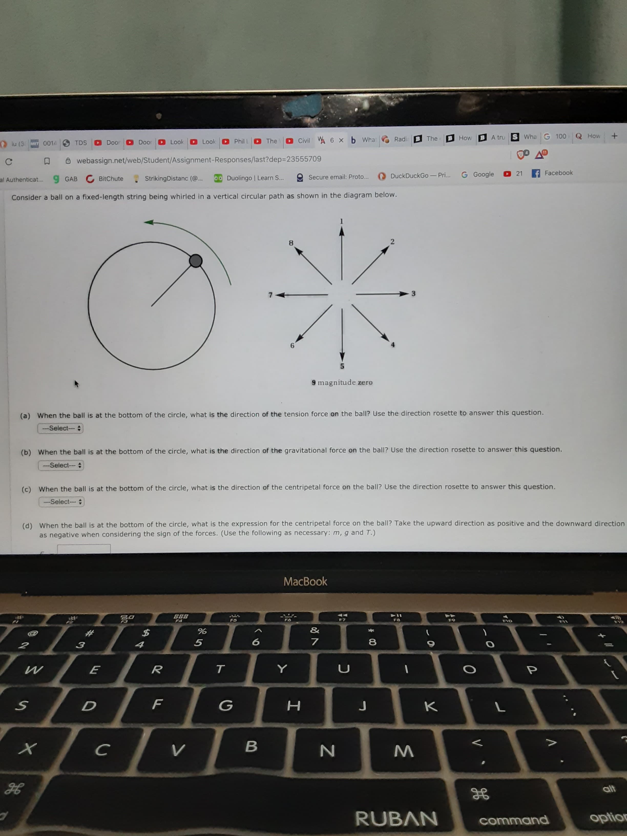 O Civil WA 6 x b What
Radia
B The
HowBA tru S Wha G 100
How
O lu (3
MET 0014
TDS
Door
Door
Look
Look
Phil L
The
8 webassign.net/web/Student/Assignment-Responses/last?dep=23555709
9 GAB C BitChute
StrikingDistanc (@..
00 Duolingo | Learn S...
e Secure email: Proto...
DuckDuckGo - Pri..
G Google
21
Facebook
al Authenticat...
Consider a ball on a fixed-length string being whirled in a vertical circular path as shown in the diagram below.
9 magnitude zero
(a) When the ball is at the bottom of the circle, what is the direction of the tension force on the ball? Use the direction rosette to answer this question.
--Select-
(b) When the ball is at the bottom of the circle, what is the direction of the gravitational force on the ball? Use the direction rosette to answer this question.
-Select--
(c) When the ball is at the bottom of the circle, what is the direction of the centripetal force on the ball? Use the direction rosette to answer this question.
--Select--
(d) When the ball is at the bottom of the circle, what is the expression for the centripetal force on the ball? Take the upward direction as positive and the downward direction
as negative when considering the sign of the forces. (Use the following as necessary: m, g and T.)
MacBook
888
F2
F4
F5
F7
F9
FIO
&
4
т
н
レ
в
alt
GE
RUBAN
command
option
* 00
