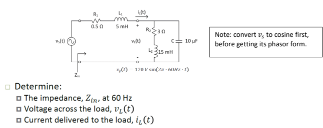 Vs(t)
Zn
R₁
0.50
5 mH
i(t)
+
v₁(t)
R₂ >302
C 10 μF
L₂315 mH
1₂ (1) = 170 V sin(2π · 60Hz-t)
Determine:
The impedance, Zin, at 60 Hz
☐Voltage across the load, v₁ (t)
Current delivered to the load, i, (t)
Note: convert vs to cosine first,
before getting its phasor form.