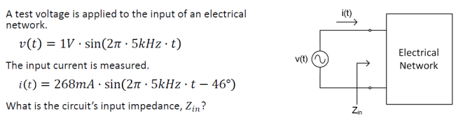 A test voltage is applied to the input of an electrical
network.
v(t) = 1V.sin(2.5kHz. t)
The input current is measured.
i(t) = 268mA sin(2π · 5kHz · t – 46°)
What is the circuit's input impedance, Zin?
v(t)
i(t)
Zin
Electrical
Network