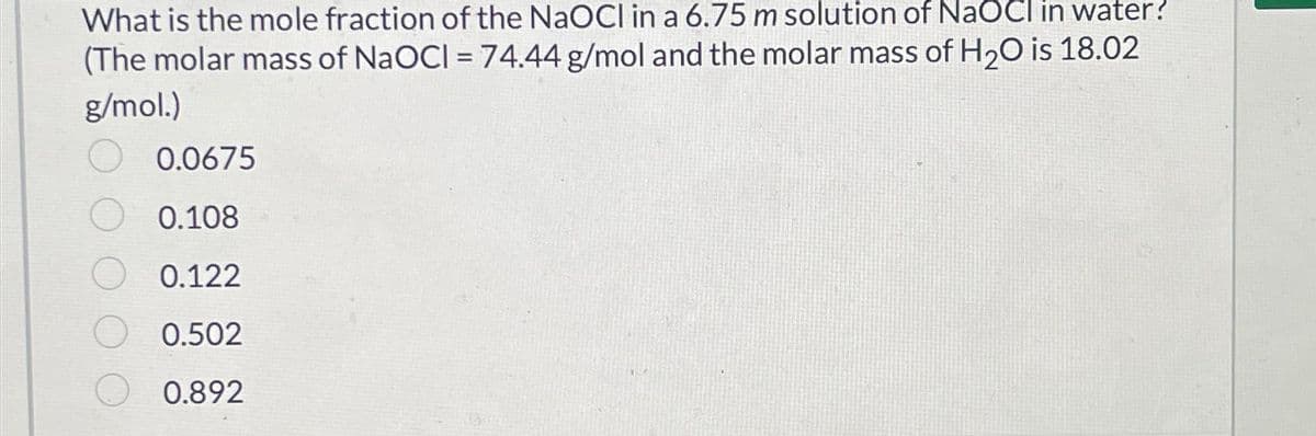What is the mole fraction of the NaOCI in a 6.75 m solution of NaOCI in water?
(The molar mass of NaOCI= 74.44 g/mol and the molar mass of H₂O is 18.02
g/mol.)
0.0675
0.108
0.122
O 0.502
0.892