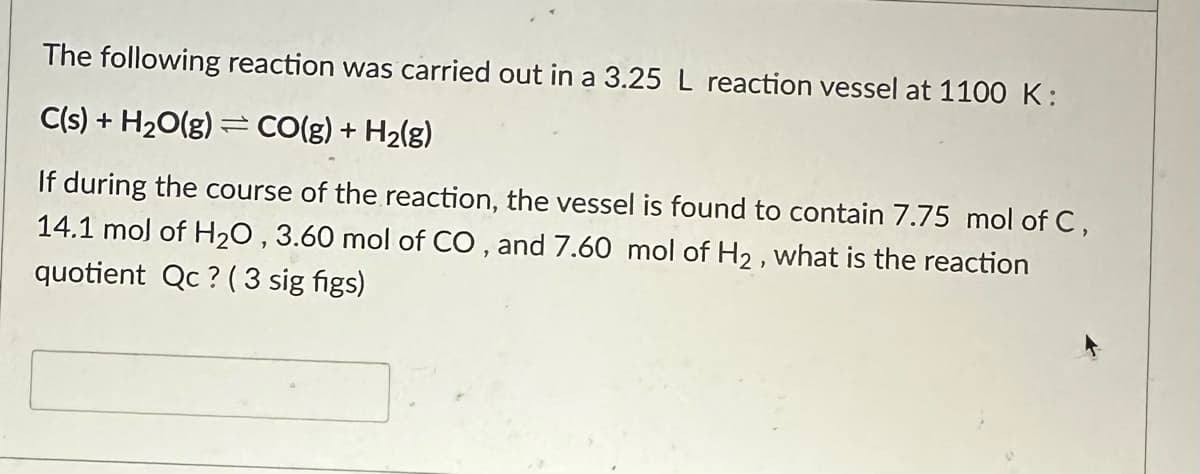 The following reaction was carried out in a 3.25 L reaction vessel at 1100 K:
C(s) + H₂O(g) CO(g) + H₂(g)
If during the course of the reaction, the vessel is found to contain 7.75 mol of C,
14.1 mol of H₂0, 3.60 mol of CO, and 7.60 mol of H₂, what is the reaction
quotient Qc? (3 sig figs)