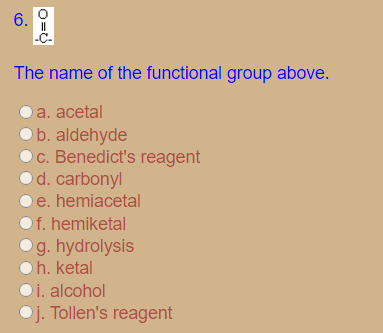 6.
The name of the functional group above.
a. acetal
ob. aldehyde
C. Benedict's reagent
d. carbonyl
e. hemiacetal
Of. hemiketal
Og. hydrolysis
h. ketal
i. alcohol
Oj. Tollen's reagent
