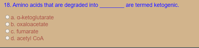 18. Amino acids that are degraded into
are termed ketogenic.
O a. a-ketoglutarate
b. oxaloacetate
c. fumarate
d. acetyl CoA
