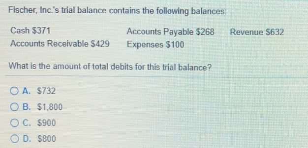 Fischer, Inc.'s trial balance contains the following balances:
Cash $371
Accounts Payable $268
Expenses $100
Revenue $632
Accounts Receivable $429
What is the amount of total debits for this trial balance?
O A. $732
O B. $1,800
O C. $900
O D. S800

