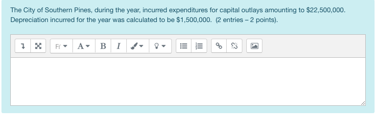 The City of Southern Pines, during the year, incurred expenditures for capital outlays amounting to $22,500,000.
Depreciation incurred for the year was calculated to be $1,500,000. (2 entries - 2 points).
1☑ Ff▾ A BI
III
III