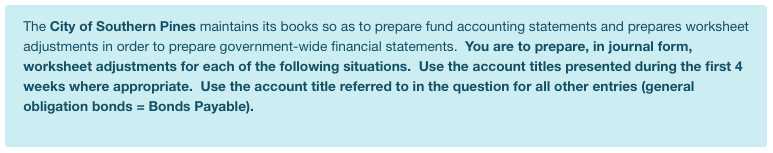 The City of Southern Pines maintains its books so as to prepare fund accounting statements and prepares worksheet
adjustments in order to prepare government-wide financial statements. You are to prepare, in journal form,
worksheet adjustments for each of the following situations. Use the account titles presented during the first 4
weeks where appropriate. Use the account title referred to in the question for all other entries (general
obligation bonds = Bonds Payable).