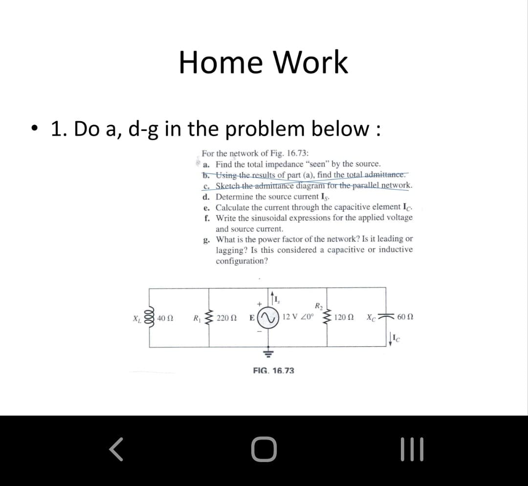 Home Work
• 1. Do a, d-g in the problem below :
For the network of Fig. 16.73:
*a. Find the total impedance "seen" by the source.
b. Using the results of part (a), find the total admittance.
c. Sketch the admittance diagram for the parallel network.
d. Determine the source current Is.
e. Calculate the current through the capacitive element Ic.
f. Write the sinusoidal expressions for the applied voltage
and source current.
g. What is the power factor of the network? Is it leading or
lagging? Is this considered a capacitive or inductive
configuration?
R2
40 2
R1
220 N
EA) 12 V 0°
120 N
X 60 N
FIG. 16.73
