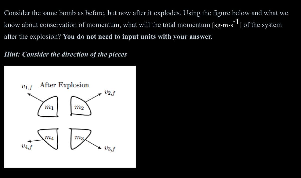 Consider the same bomb as before, but now after it explodes. Using the figure below and what we
know about conservation of momentum, what will the total momentum [kg.m.s¯1] of the system
after the explosion? You do not need to input units with your answer.
Hint: Consider the direction of the pieces
v1.f
vs.f
After Explosion
m2
m1
V2.f
ma
m3
V3.f