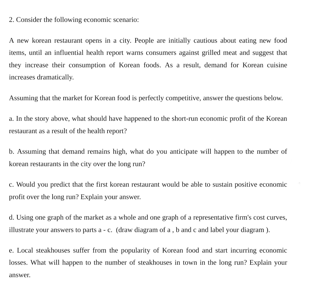 2. Consider the following economic scenario:
A new korean restaurant opens in a city. People are initially cautious about eating new food
items, until an influential health report warns consumers against grilled meat and suggest that
they increase their consumption of Korean foods. As a result, demand for Korean cuisine
increases dramatically.
Assuming that the market for Korean food is perfectly competitive, answer the questions below.
a. In the story above, what should have happened to the short-run economic profit of the Korean
restaurant as a result of the health report?
b. Assuming that demand remains high, what do you anticipate will happen to the number of
korean restaurants in the city over the long run?
c. Would you predict that the first korean restaurant would be able to sustain positive economic
profit over the long run? Explain your answer.
d. Using one graph of the market as a whole and one graph of a representative firm's cost curves,
illustrate your answers to parts a - c. (draw diagram of a , b and c and label your diagram ).
e. Local steakhouses suffer from the popularity of Korean food and start incurring economic
losses. What will happen to the number of steakhouses in town in the long run? Explain your
answer.
