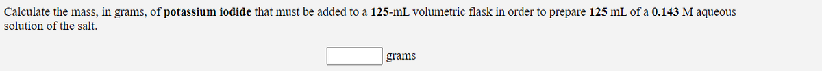 Calculate the mass, in grams, of potassium iodide that must be added to a 125-mL volumetric flask in order to prepare 125 mL of a 0.143 M aqueous
solution of the salt.
grams
