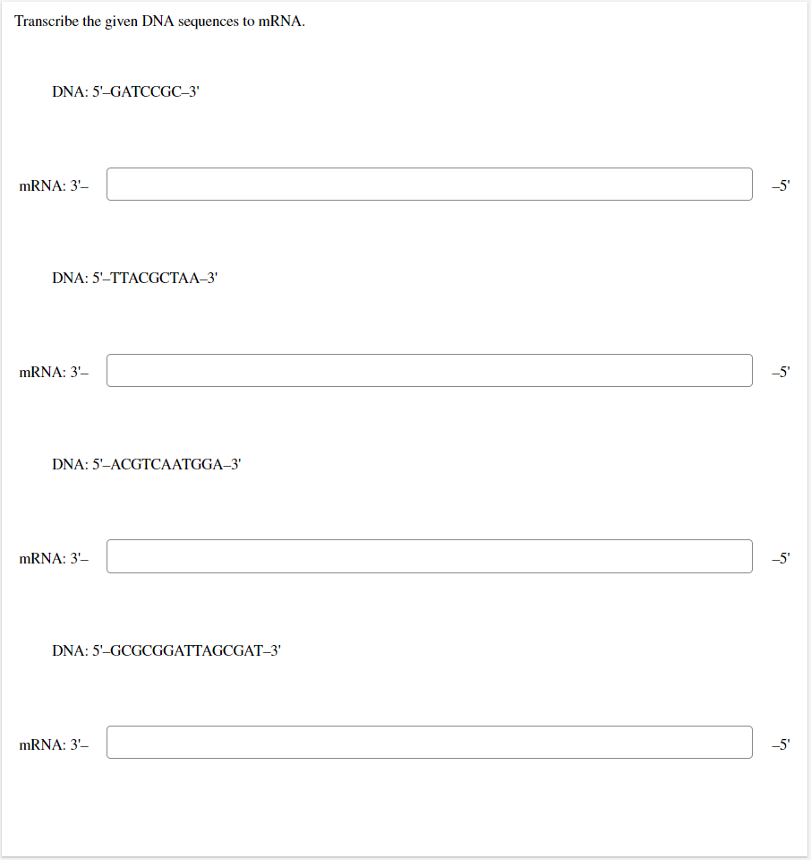 Transcribe the given DNA sequences to mRNA.
DNA: 5'-GATCCGC-3'
DNA: 5'-TTACGCTAA-3'
DNA: 5'-ACGTCAATGGA-3'
DNA: 5'-GCGCGGATTAGCGAT-3'
mRNA: 3'-
mRNA: 3'-
mRNA: 3'-
mRNA: 3'-
-5'
-5'
-5'
-5'