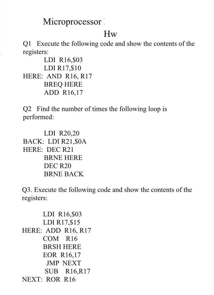 Microprocessor
Hw
Q1 Execute the following code and show the contents of the
registers:
LDI R16,$03
LDI R17,$10
HERE: AND R16, R17
BREQ HERE
ADD R16,17
Q2 Find the number of times the following loop is
performed:
LDI R20,20
BACK: LDI R21,$0A
HERE: DEC R21
BRNE HERE
DEC R20
BRNE BACK
Q3. Execute the following code and show the contents of the
registers:
LDI R16,$03
LDI R17,$15
HERE: ADD R16, R17
COM R16
BRSH HERE
EOR R16,17
JMP NEXT
SUB R16,R17
NEXT: ROR R16