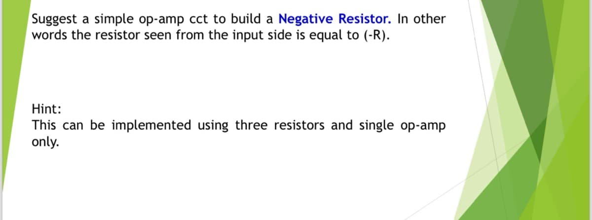 Suggest a simple op-amp cct to build a Negative Resistor. In other
words the resistor seen from the input side is equal to (-R).
Hint:
This can be implemented using three resistors and single op-amp
only.