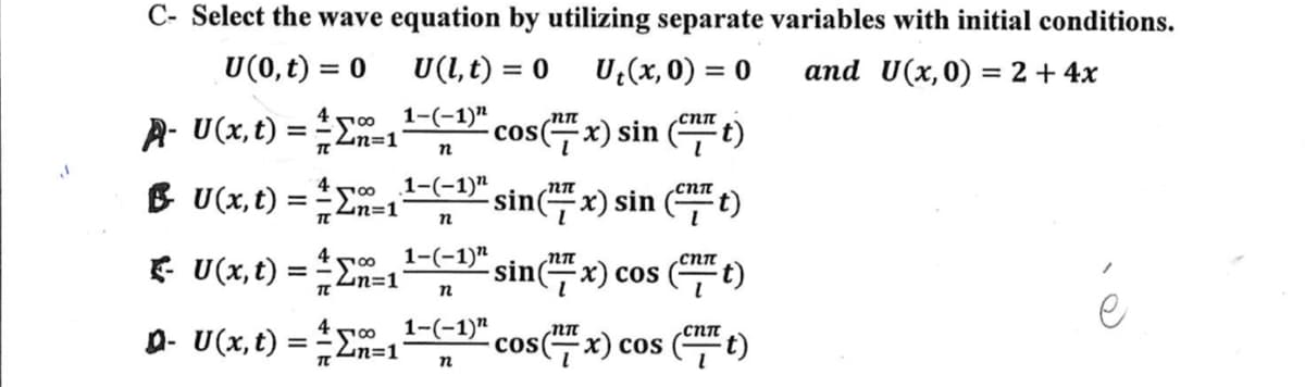 C- Select the wave equation by utilizing separate variables with initial conditions.
U(0, t) = 0
U(l, t) = 0 Ut(x,0) = 0
and U(x,0) = 2 + 4x
1-(-1)"
n
A- U(x, t) = = =1 cos(x) sin(t)
400
π'
BU(x, t) = -1
1-(-1)" sin(x) sin(t)
n
∞ 1-(-1)"
- U(x, t) = -1
TC
00
Q- U(x, t) = -1
n
1-(-1)"
n
сип
sin (7x) cos (CTT t)
cos(x) cos (Cnt)