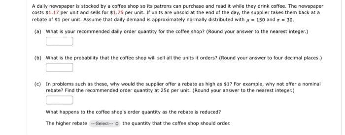 A daily newspaper is stocked by a coffee shop so its patrons can purchase and read it while they drink coffee. The newspaper
costs $1.17 per unit and sells for $1.75 per unit. If units are unsold at the end of the day, the supplier takes them back at a
rebate of $1 per unit. Assume that daily demand is approximately normally distributed with μ = 150 and a = 30.
(a) What is your recommended daily order quantity for the coffee shop? (Round your answer to the nearest integer.)
(b) What is the probability that the coffee shop will sell all the units it orders? (Round your answer to four decimal places.)
(c) In problems such as these, why would the supplier offer a rebate as high as $1? For example, why not offer a nominal
rebate? Find the recommended order quantity at 25¢ per unit. (Round your answer to the nearest integer.)
What happens to the coffee shop's order quantity as the rebate is reduced?
The higher rebate ---Select-- the quantity that the coffee shop should order.