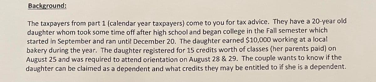 Background:
The taxpayers from part 1 (calendar year taxpayers) come to you for tax advice. They have a 20-year old
daughter whom took some time off after high school and began college in the Fall semester which
started in September and ran until December 20. The daughter earned $10,000 working at a local
bakery during the year. The daughter registered for 15 credits worth of classes (her parents paid) on
August 25 and was required to attend orientation on August 28 & 29. The couple wants to know if the
daughter can be claimed as a dependent and what credits they may be entitled to if she is a dependent.