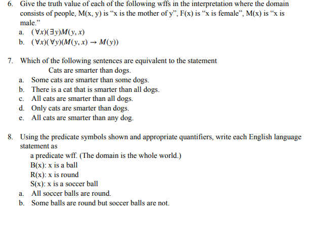 6. Give the truth value of each of the following wffs in the interpretation where the domain
consists of people, M(x, y) is "x is the mother of y", F(x) is "x is female", M(x) is "x is
male."
a. (Vx)(y)M(y,x)
b. (x)(y)(M(y,x) → M(y))
7. Which of the following sentences are equivalent to the statement
Cats are smarter than dogs.
a. Some cats are smarter than some dogs.
b. There is a cat that is smarter than all dogs.
c. All cats are smarter than all dogs.
d. Only cats are smarter than dogs.
e. All cats are smarter than any dog.
8. Using the predicate symbols shown and appropriate quantifiers, write each English language
statement as
a predicate wff. (The domain is the whole world.)
B(x): x is a ball
R(x): x is round
S(x): x is a soccer ball
All soccer balls are round.
a.
b. Some balls are round but soccer balls are not.