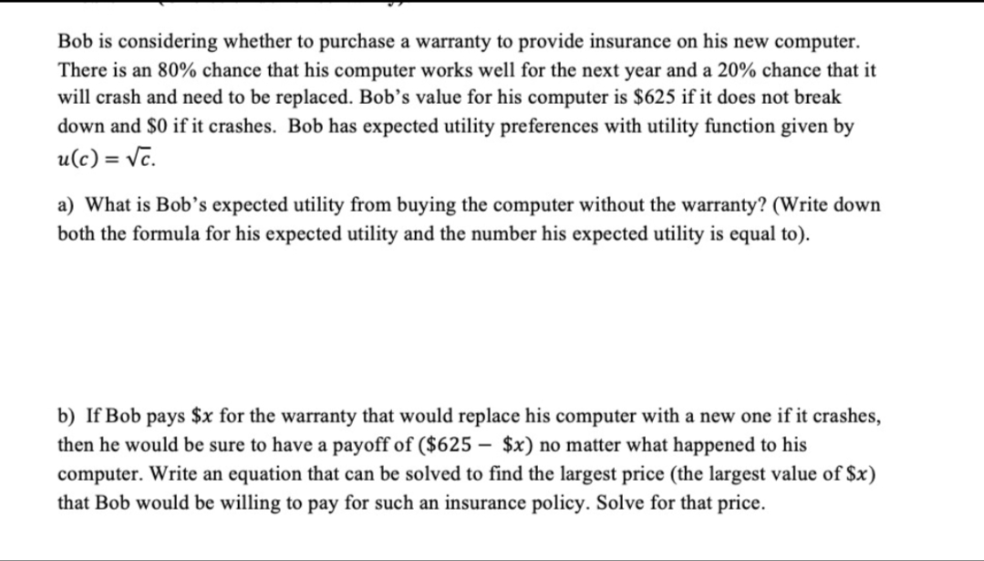 Bob is considering whether to purchase a warranty to provide insurance on his new computer.
There is an 80% chance that his computer works well for the next year and a 20% chance that it
will crash and need to be replaced. Bob's value for his computer is $625 if it does not break
down and $0 if it crashes. Bob has expected utility preferences with utility function given by
u(c) = √c.
a) What is Bob's expected utility from buying the computer without the warranty? (Write down
both the formula for his expected utility and the number his expected utility is equal to).
b) If Bob pays $x for the warranty that would replace his computer with a new one if it crashes,
then he would be sure to have a payoff of ($625 $x) no matter what happened to his
computer. Write an equation that can be solved to find the largest price (the largest value of $x)
that Bob would be willing to pay for such an insurance policy. Solve for that price.