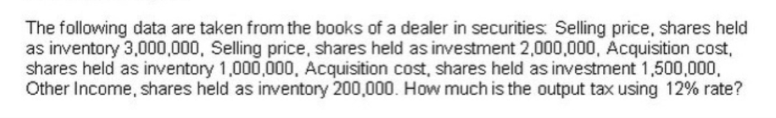 The following data are taken from the books of a dealer in securities: Selling price, shares held
as inventory 3,000,000, Selling price, shares held as investment 2,000,000, Acquisition cost,
shares held as inventory 1,000,000, Acquisition cost, shares held as investment 1,500,000,
Other Income, shares held as inventory 200,000. How much is the output tax using 12% rate?
