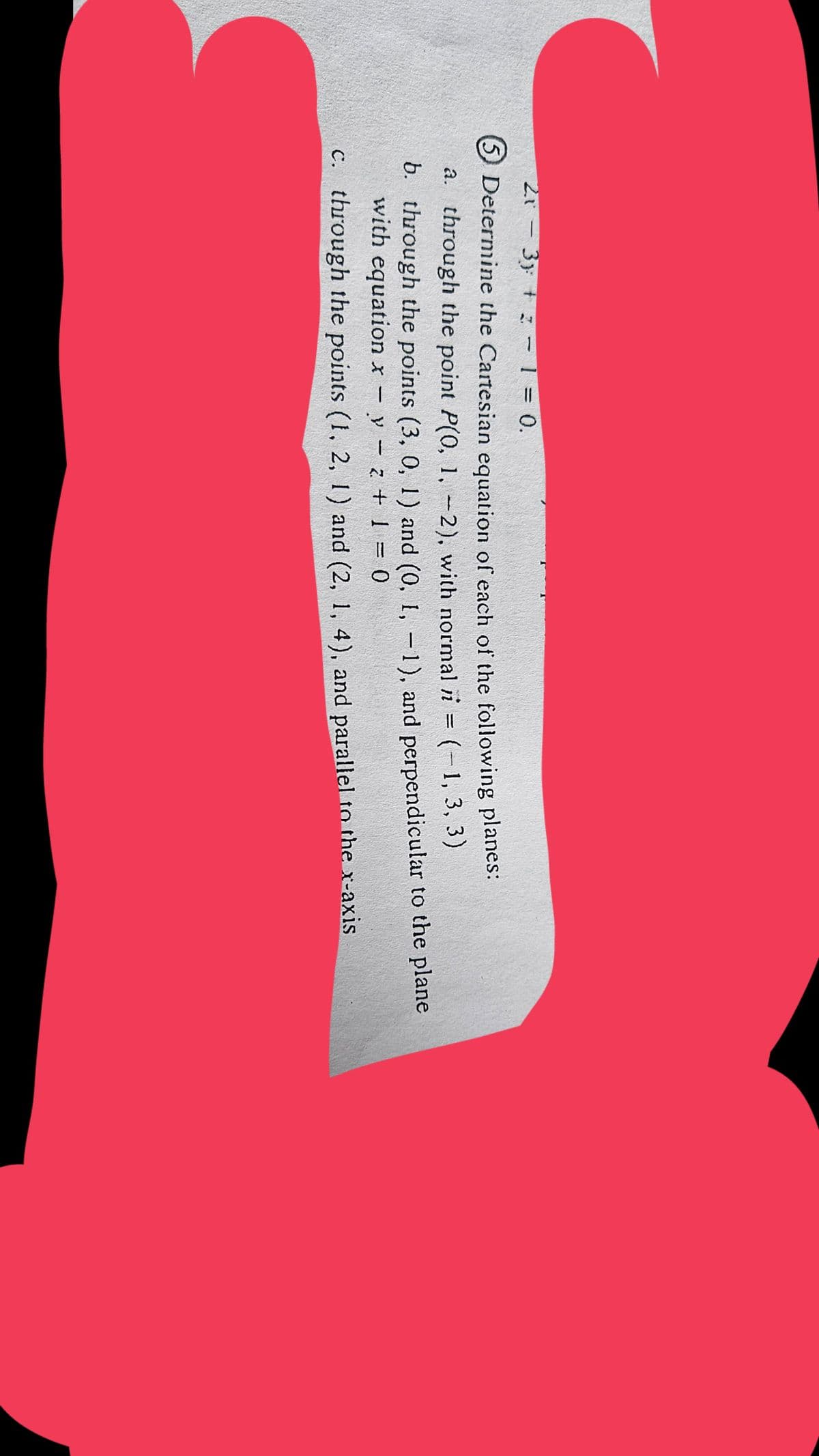 2.1
-
3
3 - 1 = 0.
⑤Determine the Cartesian equation of each of the following planes:
a. through the point P(0, 1, -2), with normal i = (-1, 3, 3)
b. through the points (3, 0, 1) and (0, 1, -1), and perpendicular to the plane
with equation x
-
y z + 1 = 0
c. through the points (1, 2, 1) and (2, 1, 4), and parallel to the x-axis