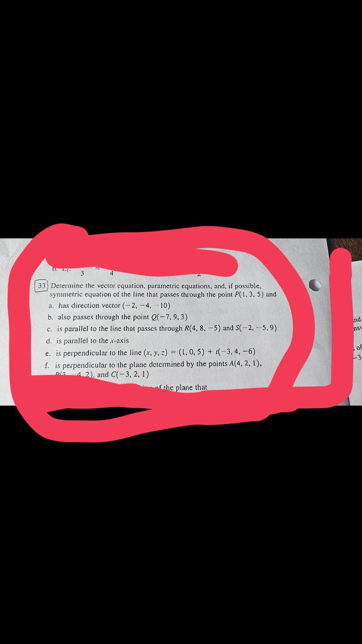 3
4
33. Determine the vector equation, parametric equations, and, if possible,
symmetric equation of the line that passes through the point P(1, 3, 5) and
a. has direction vector (-2, -4, -10)
b. also passes through the point Q(-7, 9, 3)
c. is parallel to the line that passes through R(4, 8, -5) and S(-2, -5,9)
d. is parallel to the .x-axis
e. is perpendicular to the line (x, y, z) = (1, 0, 5) + (-3, 4, -6)
f. is perpendicular to the plane determined by the points A(4, 2, 1),
4 2), and C(-3, 2, 1)
nd
59
nsv
of
-3
of the plane that