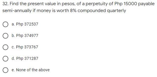 32. Find the present value in pesos, of a perpetuity of Php 15000 payable
semi-annually if money is worth 8% compounded quarterly
a. Php 372537
O b. Php 374977
c. Php 373767
O d. Php 371287
O e. None of the above
