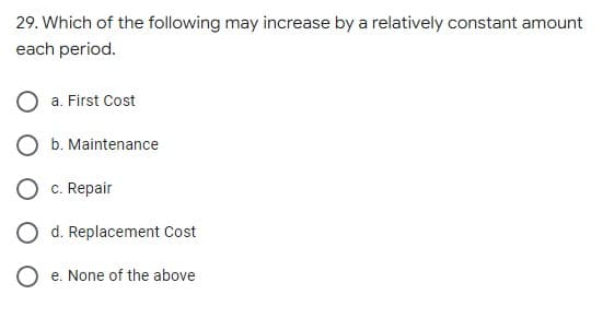 29. Which of the following may increase by a relatively constant amount
each period.
a. First Cost
b. Maintenance
c. Repair
O d. Replacement Cost
O e. None of the above
