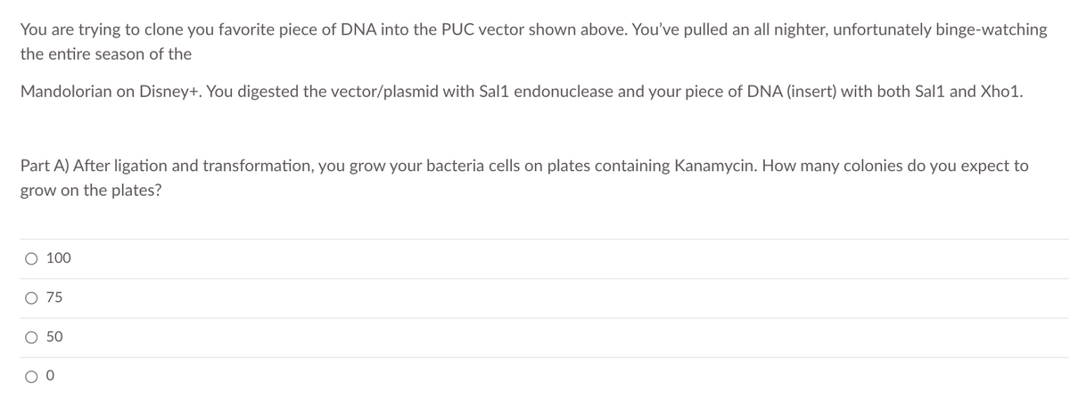 You are trying to clone you favorite piece of DNA into the PUC vector shown above. You've pulled an all nighter, unfortunately binge-watching
the entire season of the
Mandolorian on Disney+. You digested the vector/plasmid with Sal1 endonuclease and your piece of DNA (insert) with both Sal1 and Xho1.
Part A) After ligation and transformation, you grow your bacteria cells on plates containing Kanamycin. How many colonies do you expect to
grow on the plates?
100
O 75
50
