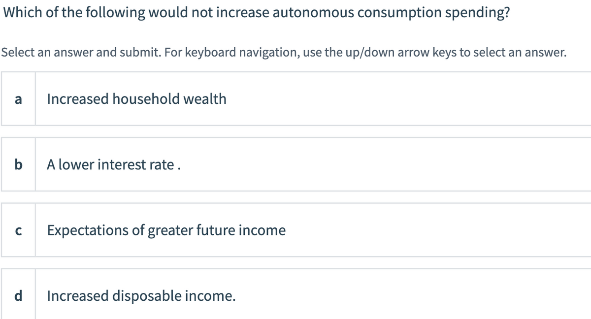 Which of the following would not increase autonomous consumption spending?
Select an answer and submit. For keyboard navigation, use the up/down arrow keys to select an answer.
a
Increased household wealth
b
A lower interest rate.
C
Expectations of greater future income
d
Increased disposable income.
