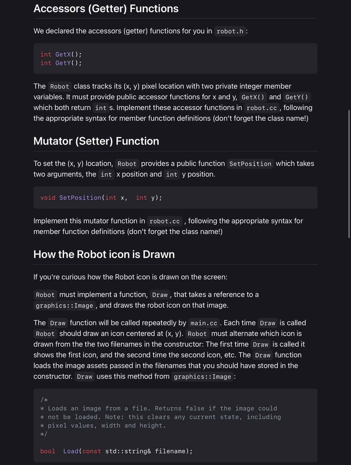 Accessors (Getter) Functions
We declared the accessors (getter) functions for you in robot.h:
int GetX();
int GetY();
The Robot class tracks its (x, y) pixel location with two private integer member
variables. It must provide public accessor functions for x and y, GetX() and GetY()
which both return int s. Implement these accessor functions in robot.cc, following
the appropriate syntax for member function definitions (don't forget the class name!)
Mutator (Setter) Function
To set the (x, y) location, Robot provides a public function Set Position which takes
two arguments, the int x position and int y position.
void SetPosition(int x, int y);
Implement this mutator function in robot.cc, following the appropriate syntax for
member function definitions (don't forget the class name!)
How the Robot icon is Drawn
If you're curious how the Robot icon is drawn on the screen:
Robot must implement a function, Draw, that takes a reference to a
graphics::Image, and draws the robot icon on that image.
The Draw function will be called repeatedly by main.cc. Each time Draw is called
Robot should draw an icon centered at (x, y). Robot must alternate which icon is
drawn from the the two filenames in the constructor: The first time Draw is called it
shows the first icon, and the second time the second icon, etc. The Draw function
loads the image assets passed in the filenames that you should have stored in the
constructor. Draw uses this method from graphics::Image :
/*
* Loads an image from a file. Returns false if the image could
* not be loaded. Note: this clears any current state, including
* pixel values, width and height.
*/
bool Load (const std::string& filename);