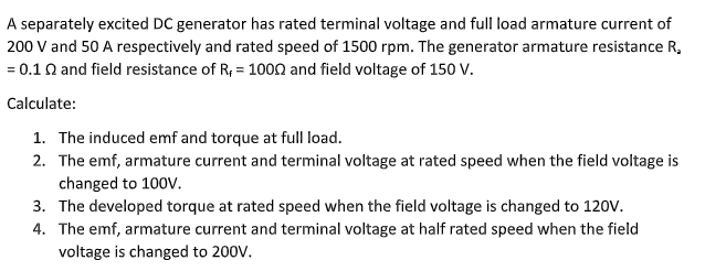 A separately excited DC generator has rated terminal voltage and full load armature current of
200 V and 50 A respectively and rated speed of 1500 rpm. The generator armature resistance R,
= 0.1 0 and field resistance of R; = 100on and field voltage of 150 V.
Calculate:
1. The induced emf and torque at full load.
2. The emf, armature current and terminal voltage at rated speed when the field voltage is
changed to 100V.
3. The developed torque at rated speed when the field voltage is changed to 120V.
4. The emf, armature current and terminal voltage at half rated speed when the field
voltage is changed to 200V.
