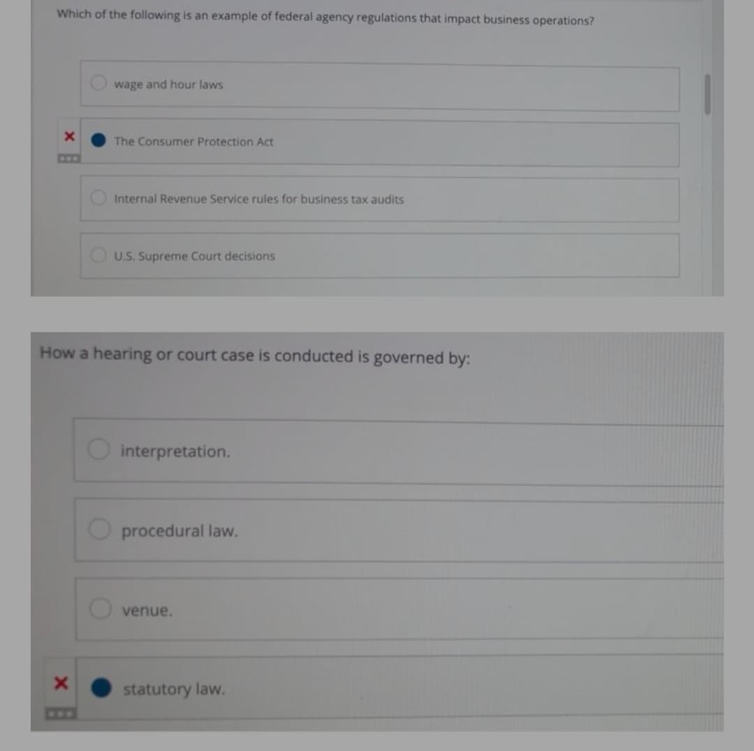 Which of the following is an example of federal agency regulations that impact business operations?
wage and hour laws
The Consumer Protection Act
COO
Internal Revenue Service rules for business tax audits
O U.S. Supreme Court decisions
How a hearing or court case is conducted is governed by:
interpretation.
procedural law.
venue.
statutory law.
CFF
