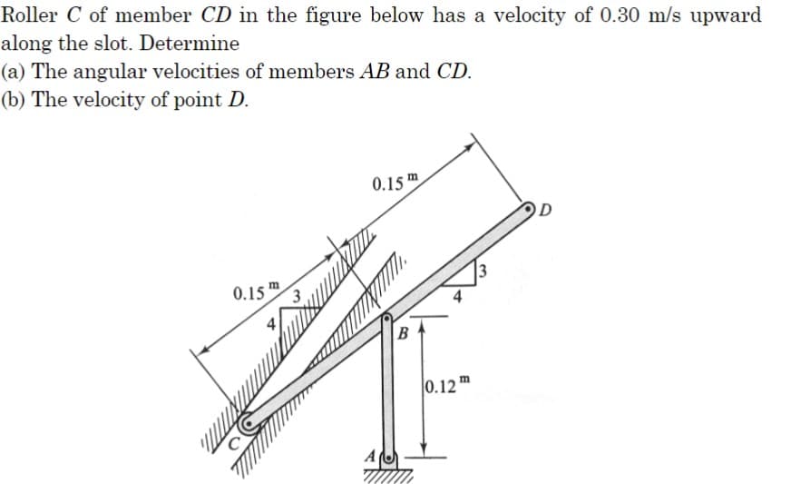 Roller C of member CD in the figure below has a velocity of 0.30 m/s upward
along the slot. Determine
(a) The angular velocities of members AB and CD.
(b) The velocity of point D.
W
0.15
m
0.15 m
A
B
13
0.12m