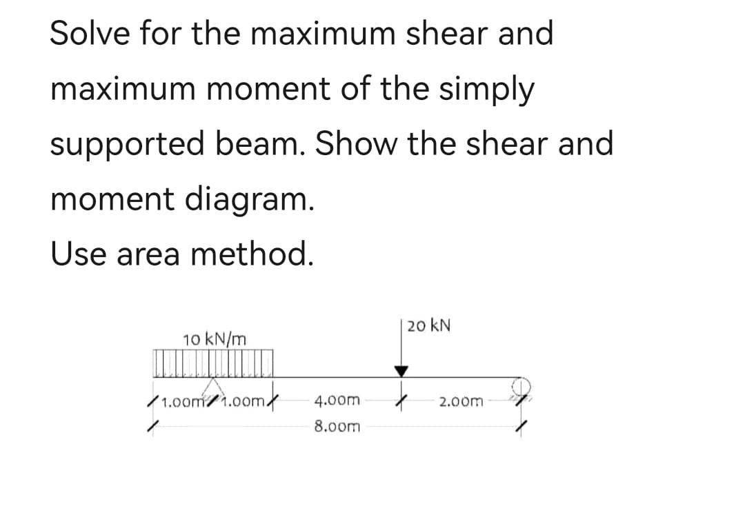 Solve for the maximum shear and
maximum moment of the simply
supported beam. Show the shear and
moment diagram.
Use area method.
10 kN/m
1.00m 1.00m
4.00m
8.00m
20 kN
2.00m