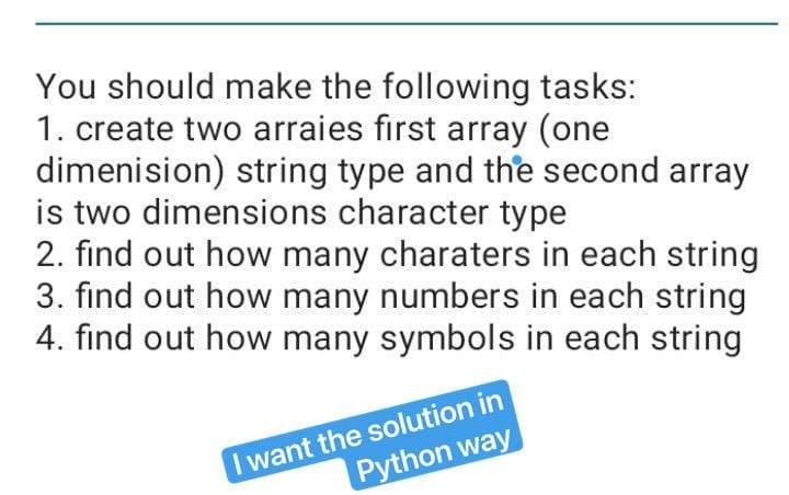 You should make the following tasks:
1. create two arraies first array (one
dimenision) string type and the second array
is two dimensions character type
2. find out how many charaters in each string
3. find out how many numbers in each string
4. find out how many symbols in each string
Iwant the solution in
Python way
