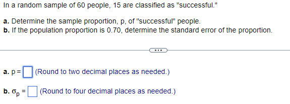 In a random sample of 60 people, 15 are classified as "successful."
a. Determine the sample proportion, p, of "successful" people.
b. If the population proportion is 0.70, determine the standard error of the proportion.
a. p=
b. Op
=
(Round to two decimal places as needed.)
(Round to four decimal places as needed.)