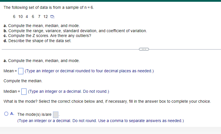 The following set of data is from a sample of n = 6.
6 10 4 6 7 12
a. Compute the mean, median, and mode.
b. Compute the range, variance, standard deviation, and coefficient of variation.
c. Compute the Z scores. Are there any outliers?
d. Describe the shape of the data set.
a. Compute the mean, median, and mode.
Mean = (Type an integer or decimal rounded to four decimal places as needed.)
Compute the median.
Median =
(Type an integer or a decimal. Do not round.)
What is the mode? Select the correct choice below and, if necessary, fill in the answer box to complete your choice.
O A. The mode(s) is/are
(Type an integer or a decimal. Do not round. Use a comma to separate answers as needed.)