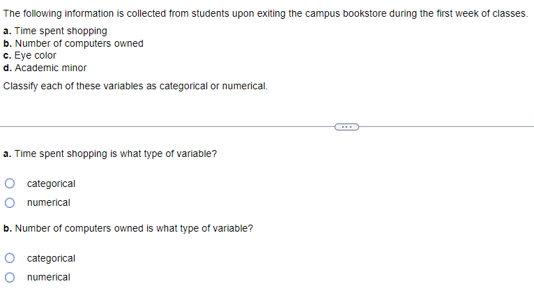 The following information is collected from students upon exiting the campus bookstore during the first week of classes.
a. Time spent shopping
b. Number of computers owned
c. Eye color
d. Academic minor
Classify each of these variables as categorical or numerical.
a. Time spent shopping is what type of variable?
categorical
numerical
b. Number of computers owned is what type of variable?
O categorical
O numerical