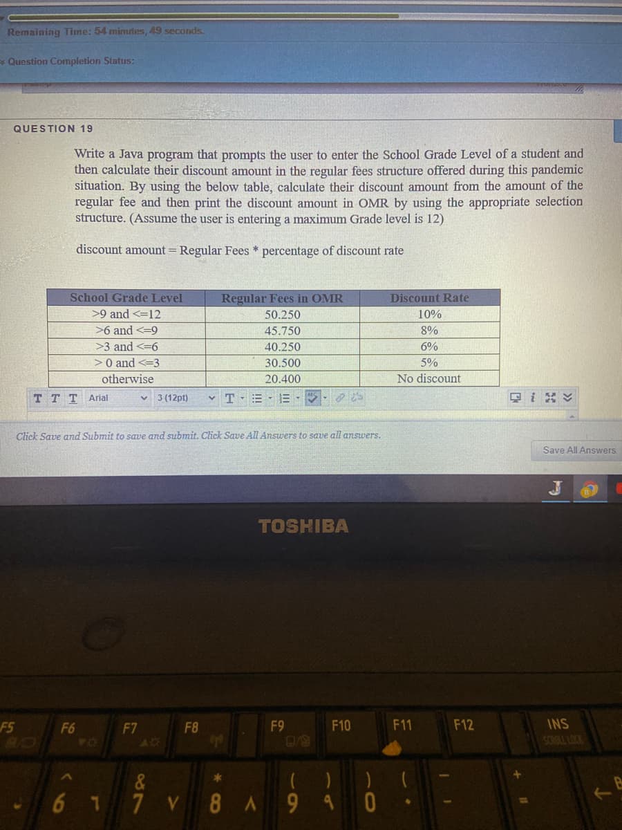 Remaining Time: 54 minutes, 49 seconds.
* Question Completion Status:
QUESTION 19
Write a Java program that prompts the user to enter the School Grade Level of a student and
then calculate their discount amount in the regular fees structure offered during this pandemic
situation. By using the below table, calculate their discount amount from the amount of the
regular fee and then print the discount amount in OMR by using the appropriate selection
structure. (Assume the user is entering a maximum Grade level is 12)
discount amount = Regular Fees * percentage of discount rate
School Grade Level
Regular Fees in OMR
Discount Rate
>9 and <=12
50.250
10%
>6 and <=9
45.750
8%
>3 and <=6
40.250
6%
>0 and <=3
30.500
5%
otherwise
20.400
No discount
T T T Arial
3 (12pt)
v T -E E-
只i ン
Click Save and Submit to save and submit. Click Save All Answers to save all answers.
Save All Answers
TOSHIBA
F5
F6
F7
F8
F9
F10
F11
F12
INS
SCNULL LOCK
AD
&
67
7
V 8A9 4 0
