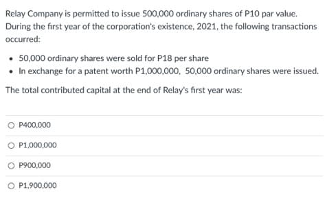 Relay Company is permitted to issue 500,000 ordinary shares of P10 par value.
During the first year of the corporation's existence, 2021, the following transactions
occurred:
• 50,000 ordinary shares were sold for P18 per share
• In exchange for a patent worth P1,000,000, 50,000 ordinary shares were issued.
The total contributed capital at the end of Relay's first year was:
O P400,000
O P1,000,000
P900,000
O P1,900,000