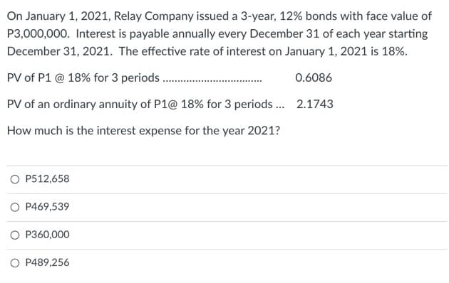 On January 1, 2021, Relay Company issued a 3-year, 12% bonds with face value of
P3,000,000. Interest is payable annually every December 31 of each year starting
December 31, 2021. The effective rate of interest on January 1, 2021 is 18%.
PV of P1 @ 18% for 3 periods.
0.6086
PV of an ordinary annuity of P1@ 18% for 3 periods...
2.1743
How much is the interest expense for the year 2021?
O P512,658
O P469,539
O P360,000
O P489,256