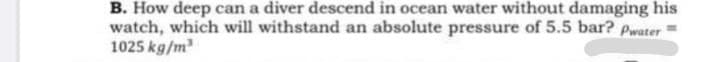 B. How deep can a diver descend in ocean water without damaging his
watch, which will withstand an absolute pressure of 5.5 bar? Pwater
1025 kg/m

